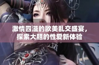 激情四溢的欧美乱交盛宴，探索大胆的性爱新体验