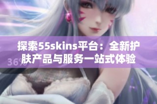探索55skins平台：全新护肤产品与服务一站式体验