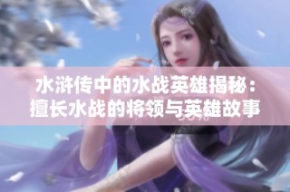 水浒传中的水战英雄揭秘：擅长水战的将领与英雄故事