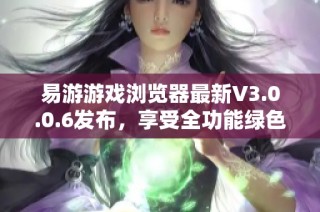 易游游戏浏览器最新V3.0.0.6发布，享受全功能绿色商业破解版体验