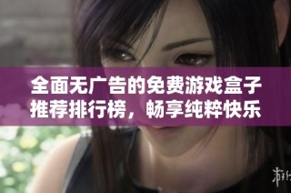 全面无广告的免费游戏盒子推荐排行榜，畅享纯粹快乐的不二选择与最新更新内容分享