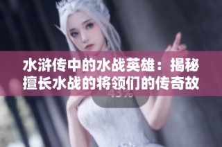 水浒传中的水战英雄：揭秘擅长水战的将领们的传奇故事