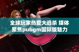 全球玩家热爱大逃杀 媒体聚焦pubgm国际版魅力