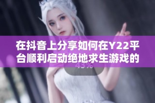 在抖音上分享如何在Y22平台顺利启动绝地求生游戏的详细步骤与技巧解析