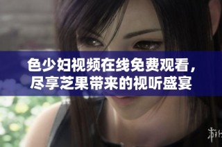 色少妇视频在线免费观看，尽享芝果带来的视听盛宴