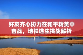 好友齐心协力在和平精英中奋战，地铁逃生挑战解析