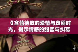 《含苞待放的爱情与宠溺时光，揭示情感的甜蜜与纠葛》