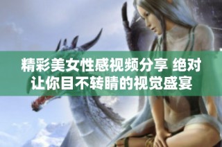 精彩美女性感视频分享 绝对让你目不转睛的视觉盛宴