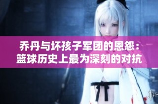 乔丹与坏孩子军团的恩怨：篮球历史上最为深刻的对抗与传奇之战