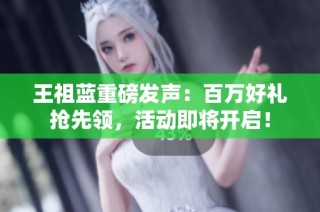 王祖蓝重磅发声：百万好礼抢先领，活动即将开启！