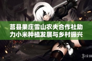 莒县果庄雪山农夫合作社助力小米种植发展与乡村振兴新模式探讨