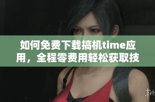 如何免费下载搞机time应用，全程零费用轻松获取技巧