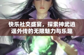 快乐社交盛宴，探索神武逍遥外传的无限魅力与乐趣