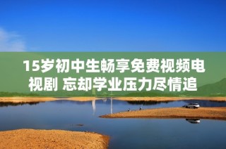 15岁初中生畅享免费视频电视剧 忘却学业压力尽情追剧