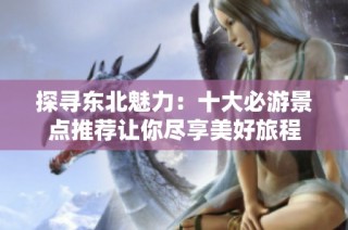 探寻东北魅力：十大必游景点推荐让你尽享美好旅程