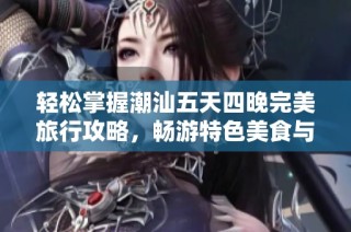 轻松掌握潮汕五天四晚完美旅行攻略，畅游特色美食与文化之旅