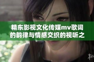 精东影视文化传媒mv歌词的韵律与情感交织的视听之旅