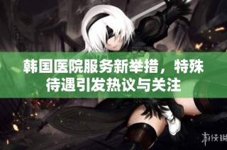 韩国医院服务新举措，特殊待遇引发热议与关注