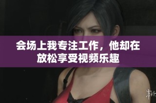 会场上我专注工作，他却在放松享受视频乐趣
