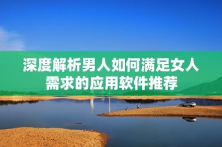 深度解析男人如何满足女人需求的应用软件推荐