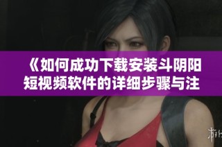 《如何成功下载安装斗阴阳短视频软件的详细步骤与注意事项》