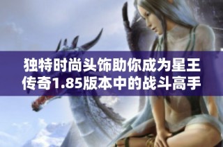 独特时尚头饰助你成为星王传奇1.85版本中的战斗高手