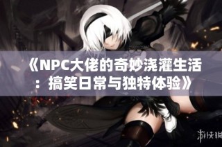 《NPC大佬的奇妙浇灌生活：搞笑日常与独特体验》