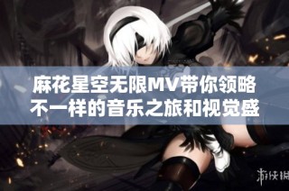 麻花星空无限MV带你领略不一样的音乐之旅和视觉盛宴