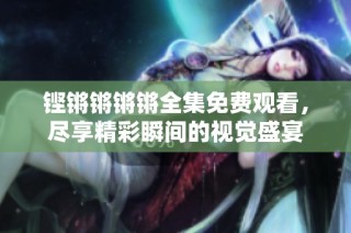 铿锵锵锵锵全集免费观看，尽享精彩瞬间的视觉盛宴