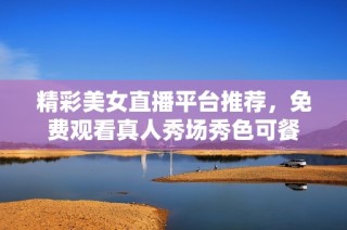 精彩美女直播平台推荐，免费观看真人秀场秀色可餐
