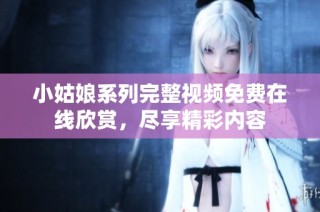 小姑娘系列完整视频免费在线欣赏，尽享精彩内容