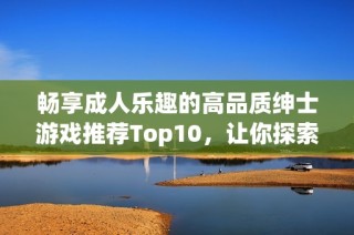 畅享成人乐趣的高品质绅士游戏推荐Top10，让你探索刺激与创意的完美结合