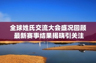 全球姓氏交流大会盛况回顾 最新赛事结果揭晓引关注