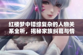 红楼梦中错综复杂的人物关系全析，揭秘家族纠葛与情感交织