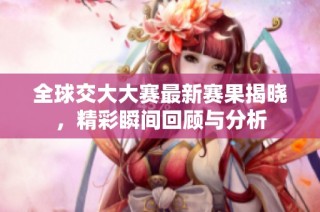 全球交大大赛最新赛果揭晓，精彩瞬间回顾与分析