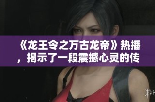 《龙王令之万古龙帝》热播，揭示了一段震撼心灵的传奇故事