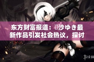 东方财富报道：凪沙ゆき最新作品引发社会热议，探讨其背后的文化意义与影响
