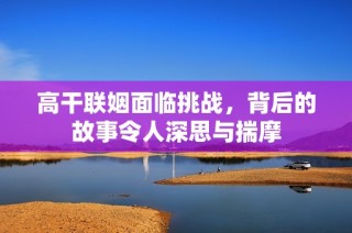 高干联姻面临挑战，背后的故事令人深思与揣摩