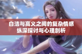 白洁与高义之间的复杂情感纵深探讨与心理剖析