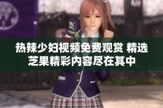 热辣少妇视频免费观赏 精选芝果精彩内容尽在其中