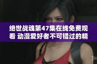 绝世战魂第47集在线免费观看 动漫爱好者不可错过的精彩内容分享