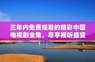 三年内免费观看的精彩中国电视剧全集，尽享视听盛宴