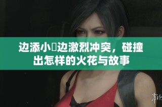 边添小泬边激烈冲突，碰撞出怎样的火花与故事