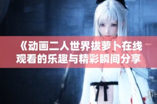《动画二人世界拔萝卜在线观看的乐趣与精彩瞬间分享》