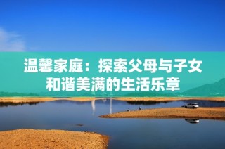 温馨家庭：探索父母与子女和谐美满的生活乐章