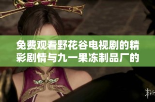 免费观看野花谷电视剧的精彩剧情与九一果冻制品厂的相关揭秘