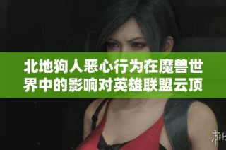 北地狗人恶心行为在魔兽世界中的影响对英雄联盟云顶之战测试带来的新挑战与启示