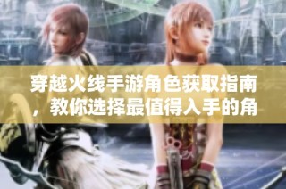 穿越火线手游角色获取指南，教你选择最值得入手的角色