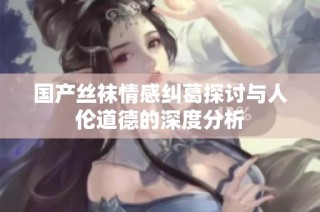 国产丝袜情感纠葛探讨与人伦道德的深度分析