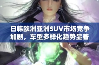 日韩欧洲亚洲SUV市场竞争加剧，车型多样化趋势显著分析